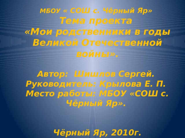 МБОУ « СОШ с. Чёрный Яр»  Тема проекта  «Мои родственники в годы Великой Отечественной войны».    Автор: Шишлов Сергей.  Руководитель: Крылова Е. П.  Место работы: МБОУ «СОШ с. Чёрный Яр».     Чёрный Яр, 2010г.   