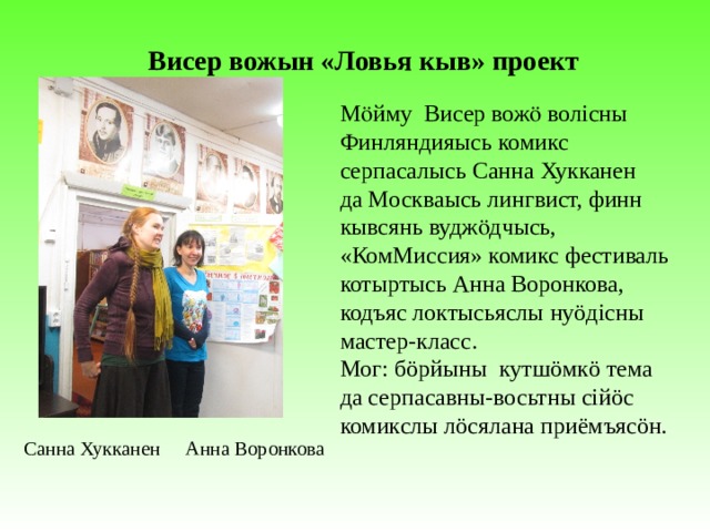 Висер вожын «Ловья кыв» проект Мӧйму Висер вожӧ волісны Финляндияысь комикс серпасалысь Санна Хукканен да Москваысь лингвист, финн кывсянь вуджӧдчысь, «КомМиссия» комикс фестиваль котыртысь Анна Воронкова, кодъяс локтысьяслы нуöдісны мастер-класс. Мог: бöрйыны кутшöмкö тема да серпасавны-восьтны сійöс комикслы лöсялана приёмъясöн. Санна Хукканен Анна Воронкова 