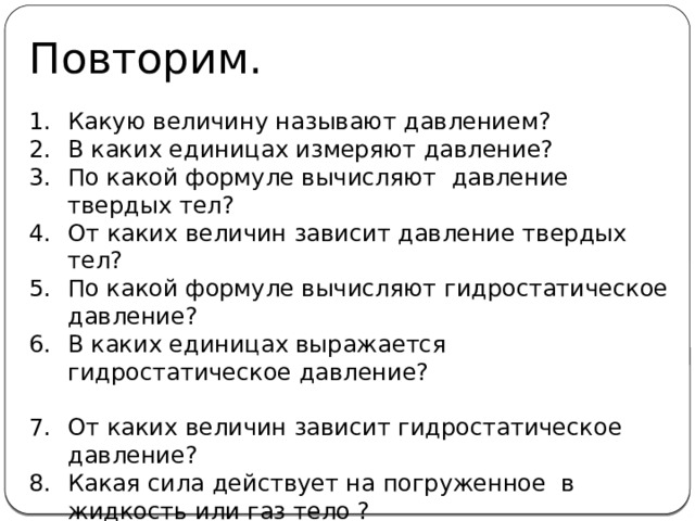 Повторим. Какую величину называют давлением? В каких единицах измеряют давление? По какой формуле вычисляют давление твердых тел? От каких величин зависит давление твердых тел? По какой формуле вычисляют гидростатическое давление? В каких единицах выражается гидростатическое давление? От каких величин зависит гидростатическое давление? Какая сила действует на погруженное в жидкость или газ тело ? По какой формуле находят силу Архимеда? 