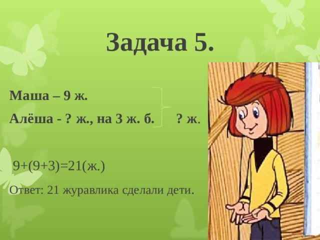 Задача 5. Маша – 9 ж. Алёша - ? ж., на 3 ж. б. ? ж .  9+(9+3)=21(ж.) Ответ: 21 журавлика сделали дети . 