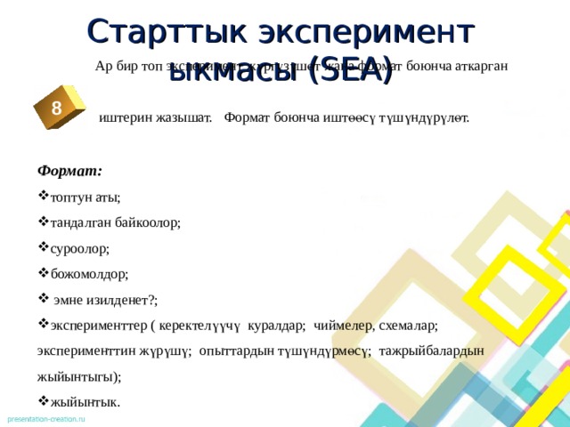 Старттык эксперимент ыкмасы (SEA)  Ар бир топ эксперимент жүргүзүшөт жана формат боюнча аткарган  иштерин жазышат. Формат боюнча иштөөсү түшүндүрүлөт. Формат: топтун аты; тандалган байкоолор; суроолор; божомолдор;  эмне изилденет?; эксперименттер ( керектелүүчү куралдар; чиймелер, схемалар; эксперименттин жүрүшү; опыттардын түшүндүрмөсү; тажрыйбалардын жыйынтыгы); жыйынтык. 8  2 3 4 5 