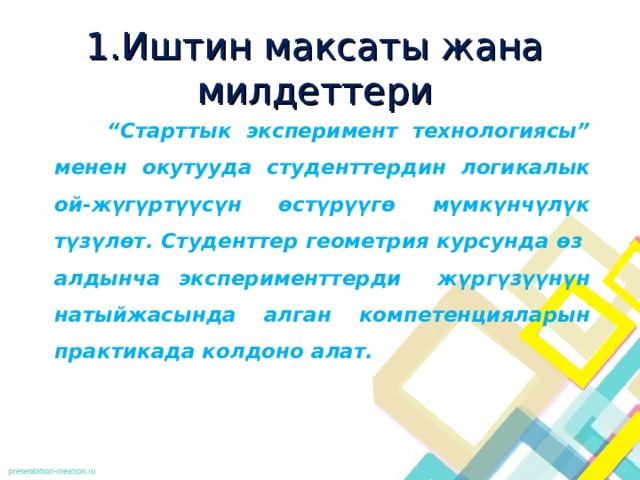 1 .Иштин максаты жана милдеттери  “ Старттык эксперимент технологиясы” менен окутууда студенттердин логикалык ой-жүгүртүүсүн өстүрүүгө мүмкүнчүлүк түзүлөт. Студенттер геометрия курсунда өз алдынча эксперименттерди жүргүзүүнүн натыйжасында алган компетенцияларын практикада колдоно алат.  