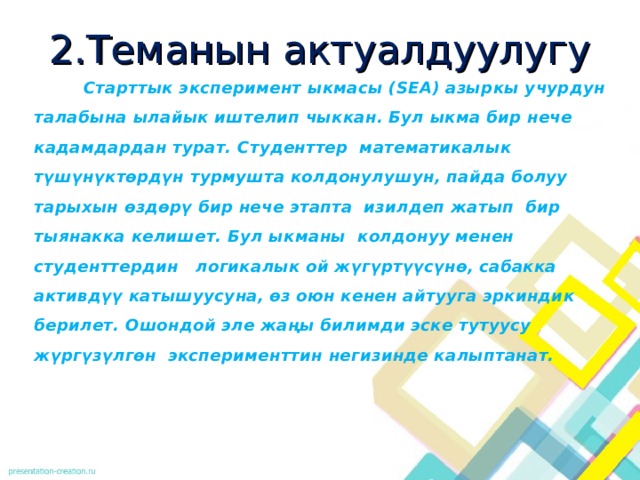 2.Теманын актуалдуулугу  Старттык эксперимент ыкмасы (SEA) азыркы учурдун талабына ылайык иштелип чыккан. Бул ыкма бир нече кадамдардан турат. Студенттер математикалык түшүнүктөрдүн турмушта колдонулушун, пайда болуу тарыхын өздөрү бир нече этапта изилдеп жатып бир тыянакка келишет. Бул ыкманы колдонуу менен студенттердин логикалык ой жүгүртүүсүнө, сабакка активдүү катышуусуна, өз оюн кенен айтууга эркиндик берилет. Ошондой эле жаңы билимди эске тутуусу жүргүзүлгөн эксперименттин негизинде калыптанат. 