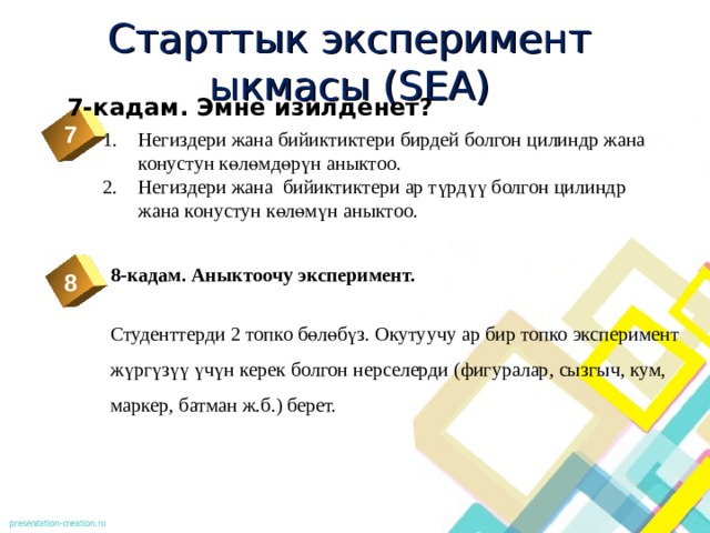 Старттык эксперимент ыкмасы (SEA) 7-кадам. Эмне изилденет? 7 Негиздери жана бийиктиктери бирдей болгон цилиндр жана конустун көлөмдөрүн аныктоо. Негиздери жана бийиктиктери ар түрдүү болгон цилиндр жана конустун көлөмүн аныктоо.  2  8-кадам. Аныктоочу эксперимент. Студенттерди 2 топко бөлөбүз. Окутуучу ар бир топко эксперимент жүргүзүү үчүн керек болгон нерселерди (фигуралар, сызгыч, кум, маркер, батман ж.б.) берет. 8 3 4 5 