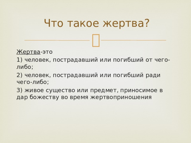 Что такое жертва? Жертва -это 1) человек, пострадавший или погибший от чего-либо; 2) человек, пострадавший или погибший ради чего-либо; 3) живое существо или предмет, приносимое в дар божеству во время жертвоприношения 