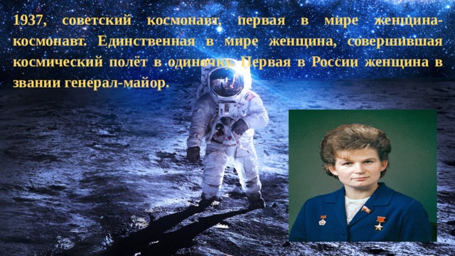 1937, советский космонавт, первая в мире женщина-космонавт. Единственная в мире женщина, совершившая космический полёт в одиночку. Первая в России женщина в звании генерал-майор.   