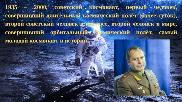 1935 – 2000, советский космонавт, первый человек, совершивший длительный космический полёт (более суток), второй советский человек в космосе, второй человек в мире, совершивший орбитальный космический полёт, самый молодой космонавт в истории.   