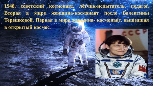   1948, советский космонавт, лётчик-испытатель, педагог. Вторая в мире женщина-космонавт после Валентины Терешковой. Первая в мире женщина- космонавт, вышедшая в открытый космос. 