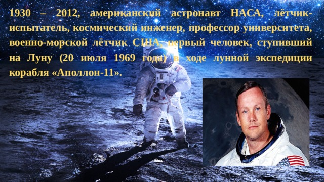   1930 – 2012, американский астронавт НАСА, лётчик-испытатель, космический инженер, профессор университета, военно-морской лётчик США, первый человек, ступивший на Луну (20 июля 1969 года) в ходе лунной экспедиции корабля «Аполлон-11».   