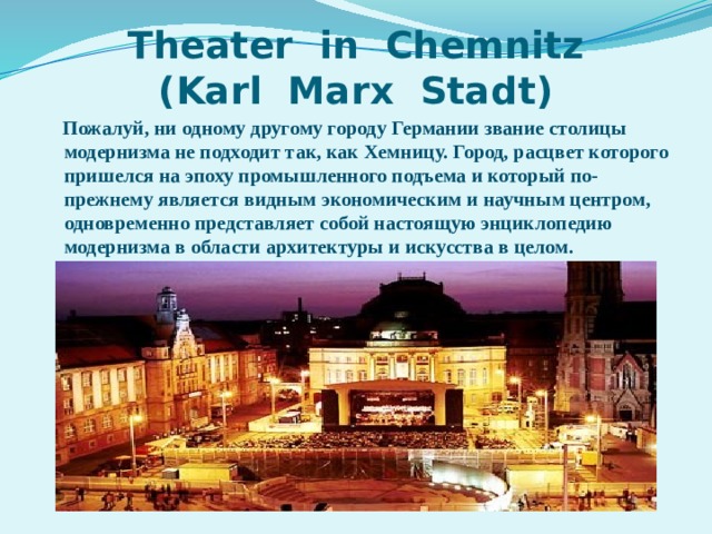 Theater in Chemnitz  (Karl Marx Stadt)  Пожалуй, ни одному другому городу Германии звание столицы модернизма не подходит так, как Хемницу. Город, расцвет которого пришелся на эпоху промышленного подъема и который по-прежнему является видным экономическим и научным центром, одновременно представляет собой настоящую энциклопедию модернизма в области архитектуры и искусства в целом. 