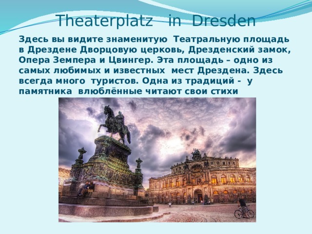 Здесь вы видите знаменитую Театральную площадь в Дрездене Дворцовую церковь, Дрезденский замок, Опера Земпера и Цвингер. Эта площадь – одно из самых любимых и известных мест Дрездена. Здесь всегда много туристов. Одна из традиций - у памятника влюблённые читают свои стихи Theaterplatz in Dresden 
