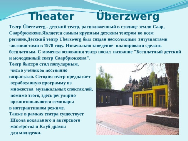 Theater  Überzwerg Театр Ü berzwerg - детский театр, расположенный в столице земли Саар, Саарбрюккене.Является самым крупным детским театром во всем регионе.Детский театр Uberzwerg был создан несколькими энтузиастами -активистами в 1978 году. Изначально заведение планировали сделать бесплатным. С момента основания театр носил название 