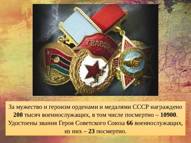За мужество и героизм орденами и медалями СССР награждено 200 тысяч военнослужащих, в том числе посмертно – 10900 . Удостоены звания Героя Советского Союза 66 военнослужащих, из них – 23 посмертно. 