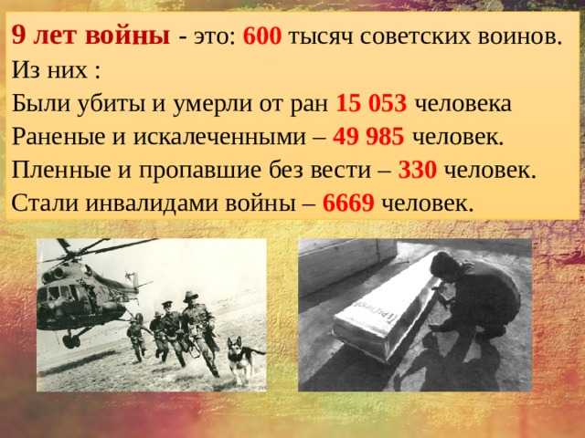 9 лет войны - это: 600 тысяч советских воинов. Из них : Были убиты и умерли от ран 15 053 человека Раненые и искалеченными – 49 985 человек. Пленные и пропавшие без вести – 330 человек. Стали инвалидами войны – 6669 человек. 