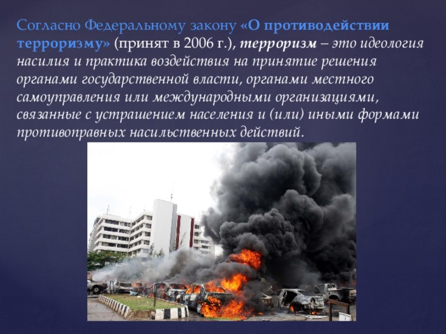 Согласно Федеральному закону  «О противодействии терроризму»   (принят в 2006 г.),  терроризм  – это идеология насилия и практика воздействия на принятие решения органами государственной власти, органами местного самоуправления или международными организациями, связанные с устрашением населения и (или) иными формами противоправных насильственных действий. 