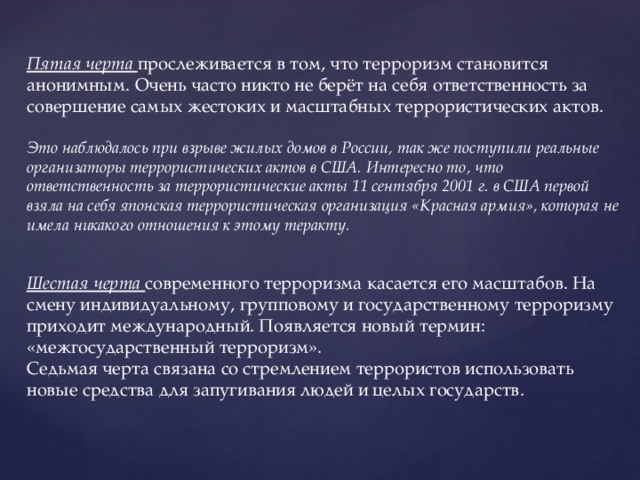 Пятая черта прослеживается в том, что терроризм становится анонимным. Очень часто никто не берёт на себя ответственность за совершение самых жестоких и масштабных террористических актов. Это наблюдалось при взрыве жилых домов в России, так же поступили реальные организаторы террористических актов в США. Интересно то, что ответственность за террористические акты 11 сентября 2001 г. в США первой взяла на себя японская террористическая организация «Красная армия», которая не имела никакого отношения к этому теракту.   Шестая черта современного терроризма касается его масштабов. На смену индивидуальному, групповому и государственному терроризму приходит международный. Появляется новый термин: «межгосударственный терроризм». Седьмая черта связана со стремлением террористов использовать новые средства для запугивания людей и целых государств. 