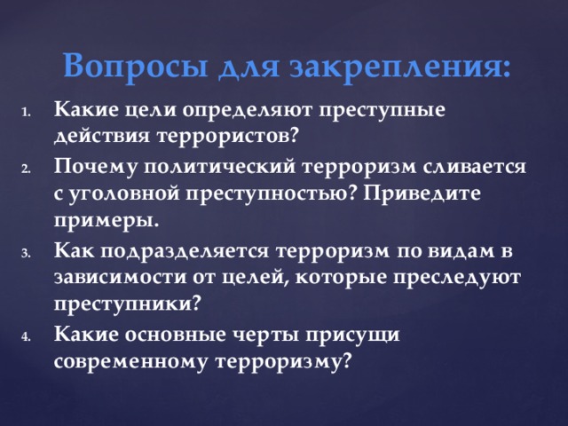 Вопросы для закрепления: Какие цели определяют преступные действия террористов? Почему политический терроризм сливается с уголовной преступностью? Приведите примеры. Как подразделяется терроризм по видам в зависимости от целей, которые преследуют преступники? Какие основные черты присущи современному терроризму? 