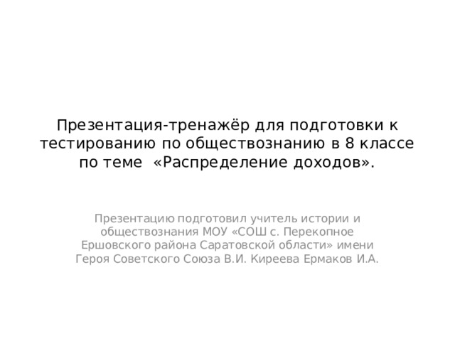 Презентация-тренажёр для подготовки к тестированию по обществознанию в 8 классе по теме «Распределение доходов». Презентацию подготовил учитель истории и обществознания МОУ «СОШ с. Перекопное Ершовского района Саратовской области» имени Героя Советского Союза В.И. Киреева Ермаков И.А. 