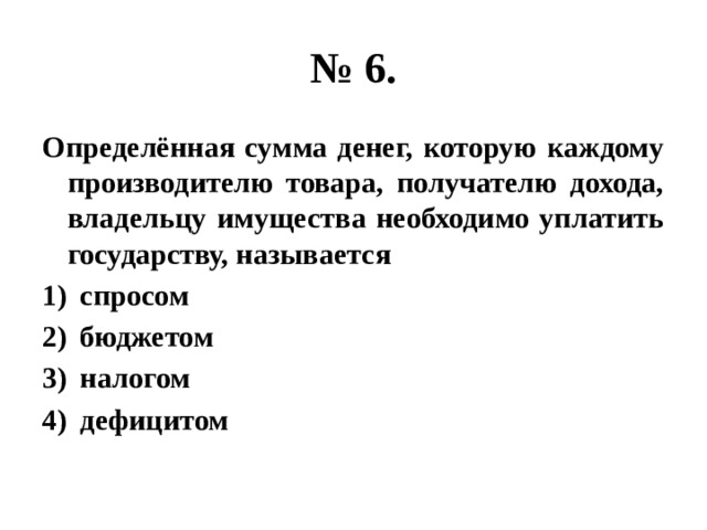 № 6. Определённая сумма денег, которую каждому производителю товара, получателю дохода, владельцу имущества необходимо уплатить государству, называется спросом бюджетом налогом дефицитом 