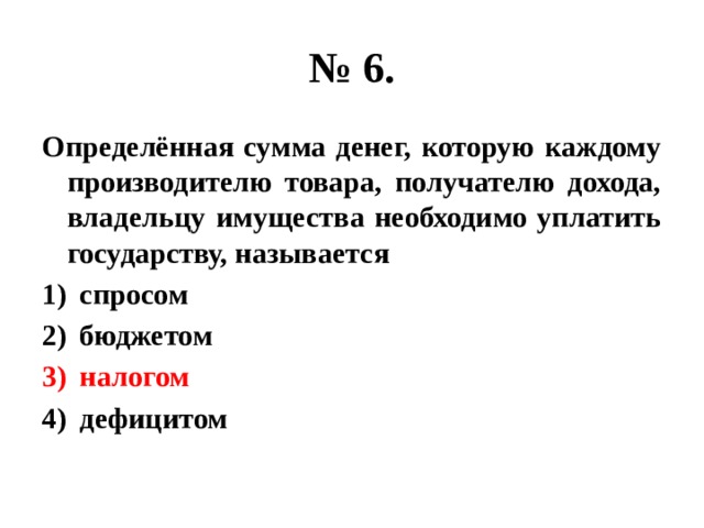 № 6. Определённая сумма денег, которую каждому производителю товара, получателю дохода, владельцу имущества необходимо уплатить государству, называется спросом бюджетом налогом дефицитом 