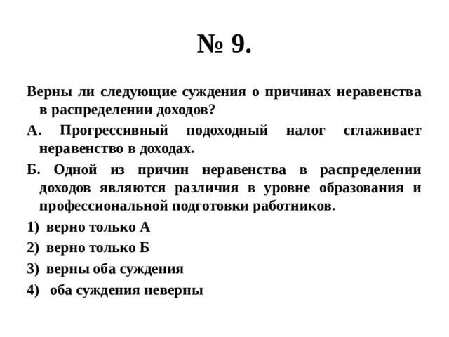 № 9. Верны ли следующие суждения о причинах неравенства в распределении доходов? А. Прогрессивный подоходный налог сглаживает неравенство в доходах. Б. Одной из причин неравенства в распределении доходов являются различия в уровне образования и профессиональной подготовки работников. верно только А верно только Б верны оба суждения  оба суждения неверны 
