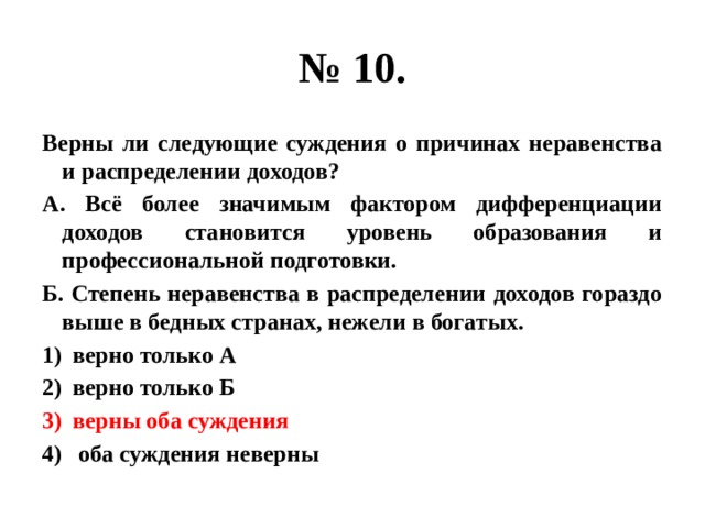 № 10. Верны ли следующие суждения о причинах неравенства и распределении доходов? А. Всё более значимым фактором дифференциации доходов становится уровень образования и профессиональной подготовки. Б. Степень неравенства в распределении доходов гораздо выше в бедных странах, нежели в богатых. верно только А верно только Б верны оба суждения  оба суждения неверны 