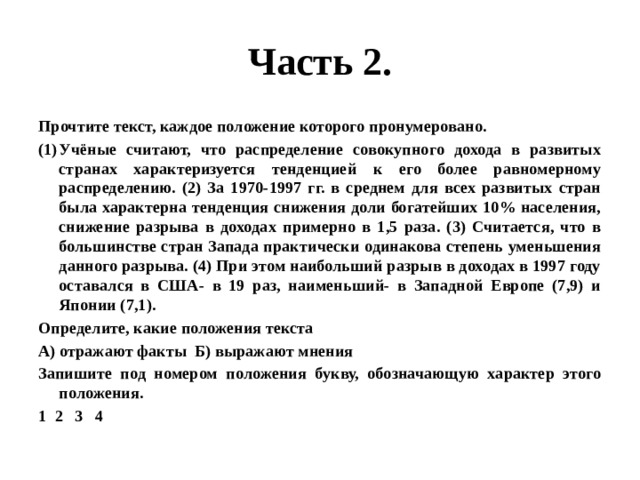 Часть 2. Прочтите текст, каждое положение которого пронумеровано. Учёные считают, что распределение совокупного дохода в развитых странах характеризуется тенденцией к его более равномерному распределению. (2) За 1970-1997 гг. в среднем для всех развитых стран была характерна тенденция снижения доли богатейших 10% населения, снижение разрыва в доходах примерно в 1,5 раза. (3) Считается, что в большинстве стран Запада практически одинакова степень уменьшения данного разрыва. (4) При этом наибольший разрыв в доходах в 1997 году оставался в США- в 19 раз, наименьший- в Западной Европе (7,9) и Японии (7,1). Определите, какие положения текста А) отражают факты Б) выражают мнения Запишите под номером положения букву, обозначающую характер этого положения. 1 2 3 4 