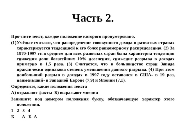 Часть 2. Прочтите текст, каждое положение которого пронумеровано. Учёные считают, что распределение совокупного дохода в развитых странах характеризуется тенденцией к его более равномерному распределению. (2) За 1970-1997 гг. в среднем для всех развитых стран была характерна тенденция снижения доли богатейших 10% населения, снижение разрыва в доходах примерно в 1,5 раза. (3) Считается, что в большинстве стран Запада практически одинакова степень уменьшения данного разрыва. (4) При этом наибольший разрыв в доходах в 1997 году оставался в США- в 19 раз, наименьший- в Западной Европе (7,9) и Японии (7,1). Определите, какие положения текста А) отражают факты Б) выражают мнения Запишите под номером положения букву, обозначающую характер этого положения. 2 3 4 Б А Б А 