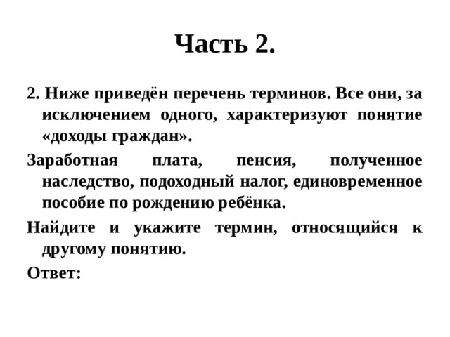 Часть 2. 2. Ниже приведён перечень терминов. Все они, за исключением одного, характеризуют понятие «доходы граждан». Заработная плата, пенсия, полученное наследство, подоходный налог, единовременное пособие по рождению ребёнка. Найдите и укажите термин, относящийся к другому понятию. Ответ: 