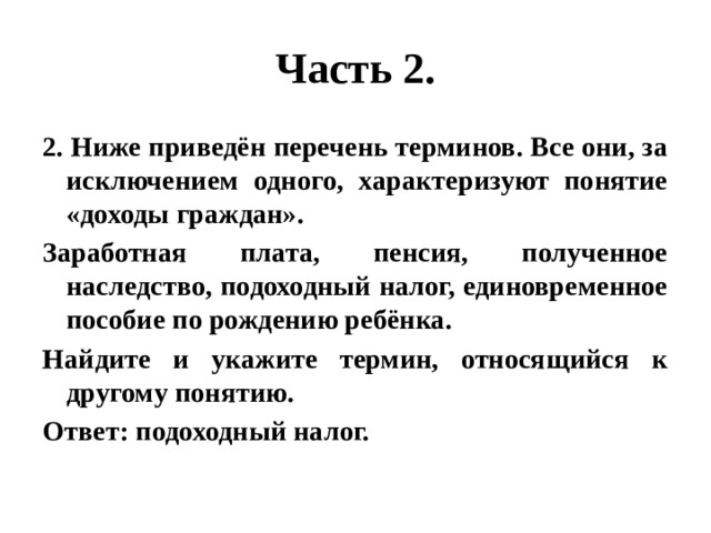 Часть 2. 2. Ниже приведён перечень терминов. Все они, за исключением одного, характеризуют понятие «доходы граждан». Заработная плата, пенсия, полученное наследство, подоходный налог, единовременное пособие по рождению ребёнка. Найдите и укажите термин, относящийся к другому понятию. Ответ: подоходный налог. 