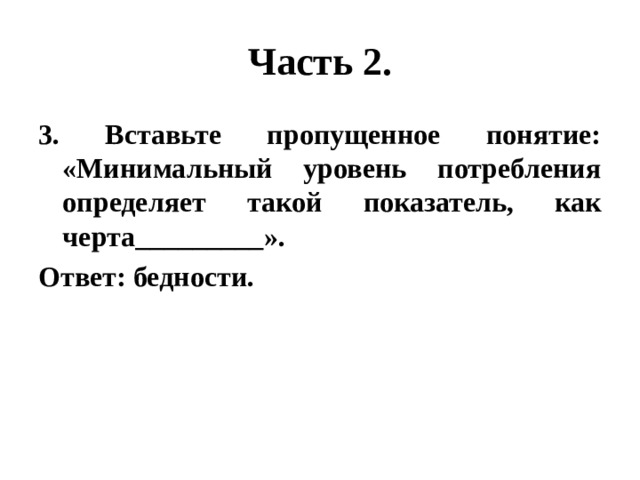 Часть 2. 3. Вставьте пропущенное понятие: «Минимальный уровень потребления определяет такой показатель, как черта_________». Ответ: бедности. 