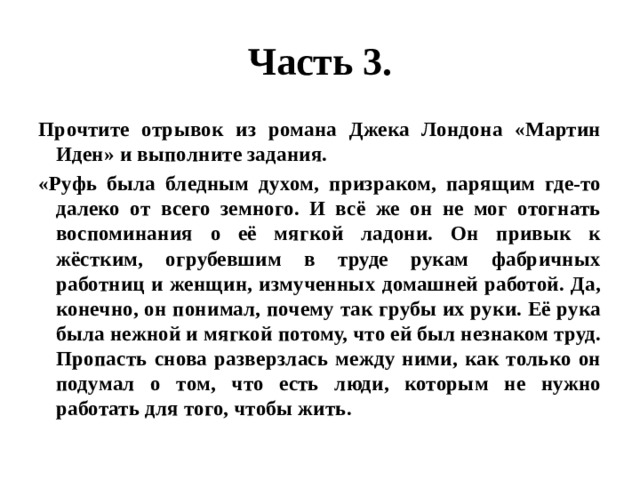 Часть 3. Прочтите отрывок из романа Джека Лондона «Мартин Иден» и выполните задания. «Руфь была бледным духом, призраком, парящим где-то далеко от всего земного. И всё же он не мог отогнать воспоминания о её мягкой ладони. Он привык к жёстким, огрубевшим в труде рукам фабричных работниц и женщин, измученных домашней работой. Да, конечно, он понимал, почему так грубы их руки. Её рука была нежной и мягкой потому, что ей был незнаком труд. Пропасть снова разверзлась между ними, как только он подумал о том, что есть люди, которым не нужно работать для того, чтобы жить. 