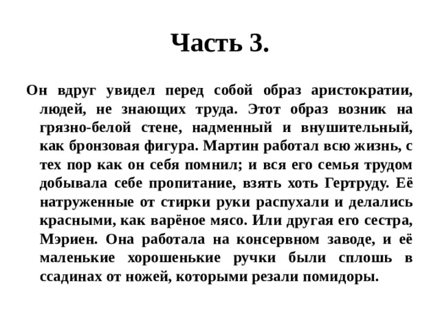 Часть 3. Он вдруг увидел перед собой образ аристократии, людей, не знающих труда. Этот образ возник на грязно-белой стене, надменный и внушительный, как бронзовая фигура. Мартин работал всю жизнь, с тех пор как он себя помнил; и вся его семья трудом добывала себе пропитание, взять хоть Гертруду. Её натруженные от стирки руки распухали и делались красными, как варёное мясо. Или другая его сестра, Мэриен. Она работала на консервном заводе, и её маленькие хорошенькие ручки были сплошь в ссадинах от ножей, которыми резали помидоры. 