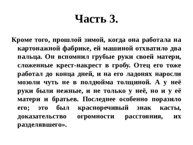 Часть 3. Кроме того, прошлой зимой, когда она работала на картонажной фабрике, ей машиной отхватило два пальца. Он вспомнил грубые руки своей матери, сложенные крест-накрест в гробу. Отец его тоже работал до конца дней, и на его ладонях наросли мозоли чуть не в полдюйма толщиной. А у неё руки были нежные, и не только у неё, но и у её матери и братьев. Последнее особенно поразило его; это был красноречивый знак касты, доказательство огромности расстояния, их разделявшего». 