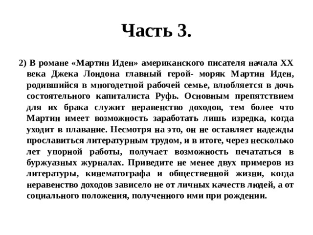 Часть 3. 2) В романе «Мартин Иден» американского писателя начала ХХ века Джека Лондона главный герой- моряк Мартин Иден, родившийся в многодетной рабочей семье, влюбляется в дочь состоятельного капиталиста Руфь. Основным препятствием для их брака служит неравенство доходов, тем более что Мартин имеет возможность заработать лишь изредка, когда уходит в плавание. Несмотря на это, он не оставляет надежды прославиться литературным трудом, и в итоге, через несколько лет упорной работы, получает возможность печататься в буржуазных журналах. Приведите не менее двух примеров из литературы, кинематографа и общественной жизни, когда неравенство доходов зависело не от личных качеств людей, а от социального положения, полученного ими при рождении. 