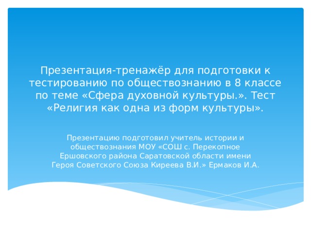 Презентация-тренажёр для подготовки к тестированию по обществознанию в 8 классе по теме «Сфера духовной культуры.». Тест «Религия как одна из форм культуры». Презентацию подготовил учитель истории и обществознания МОУ «СОШ с. Перекопное Ершовского района Саратовской области имени Героя Советского Союза Киреева В.И.» Ермаков И.А. 