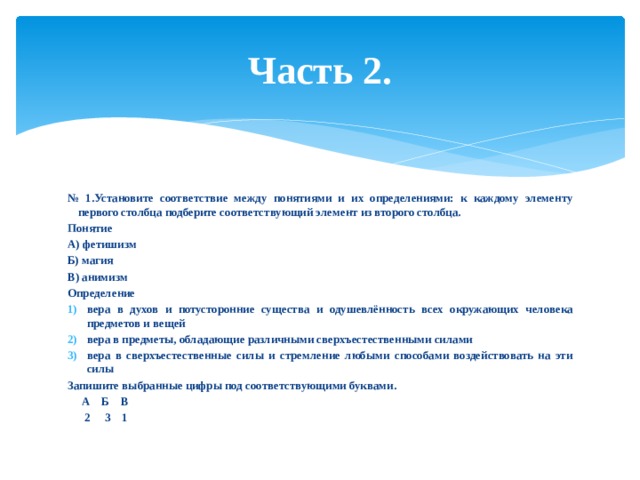 Часть 2. № 1.Установите соответствие между понятиями и их определениями: к каждому элементу первого столбца подберите соответствующий элемент из второго столбца. Понятие А) фетишизм Б) магия В) анимизм Определение вера в духов и потусторонние существа и одушевлённость всех окружающих человека предметов и вещей вера в предметы, обладающие различными сверхъестественными силами вера в сверхъестественные силы и стремление любыми способами воздействовать на эти силы Запишите выбранные цифры под соответствующими буквами.  А Б В  2 3 1 