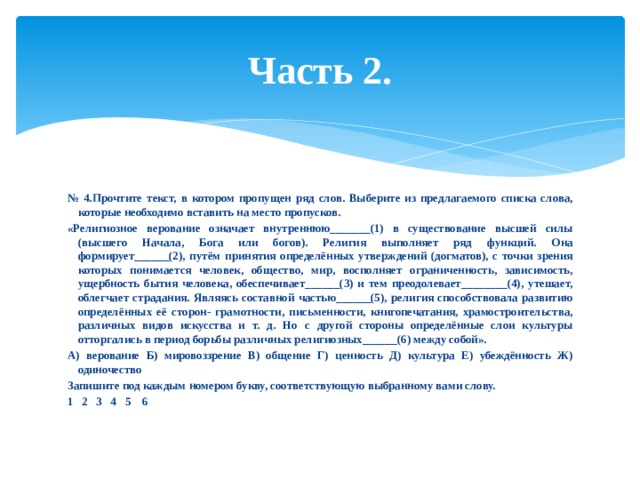 Часть 2. № 4.Прочтите текст, в котором пропущен ряд слов. Выберите из предлагаемого списка слова, которые необходимо вставить на место пропусков. «Религиозное верование означает внутреннюю_______(1) в существование высшей силы (высшего Начала, Бога или богов). Религия выполняет ряд функций. Она формирует______(2), путём принятия определённых утверждений (догматов), с точки зрения которых понимается человек, общество, мир, восполняет ограниченность, зависимость, ущербность бытия человека, обеспечивает______(3) и тем преодолевает________(4), утешает, облегчает страдания. Являясь составной частью______(5), религия способствовала развитию определённых её сторон- грамотности, письменности, книгопечатания, храмостроительства, различных видов искусства и т. д. Но с другой стороны определённые слои культуры отторгались в период борьбы различных религиозных______(6) между собой». А) верование Б) мировоззрение В) общение Г) ценность Д) культура Е) убеждённость Ж) одиночество Запишите под каждым номером букву, соответствующую выбранному вами слову. 1 2 3 4 5 6 