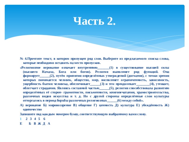 Часть 2. № 4.Прочтите текст, в котором пропущен ряд слов. Выберите из предлагаемого списка слова, которые необходимо вставить на место пропусков. «Религиозное верование означает внутреннюю_______(1) в существование высшей силы (высшего Начала, Бога или богов). Религия выполняет ряд функций. Она формирует______(2), путём принятия определённых утверждений (догматов), с точки зрения которых понимается человек, общество, мир, восполняет ограниченность, зависимость, ущербность бытия человека, обеспечивает______(3) и тем преодолевает________(4), утешает, облегчает страдания. Являясь составной частью______(5), религия способствовала развитию определённых её сторон- грамотности, письменности, книгопечатания, храмостроительства, различных видов искусства и т. д. Но с другой стороны определённые слои культуры отторгались в период борьбы различных религиозных______(6) между собой». А) верование Б) мировоззрение В) общение Г) ценность Д) культура Е) убеждённость Ж) одиночество Запишите под каждым номером букву, соответствующую выбранному вами слову. 2 3 4 5 6 Е Б В Ж Д А 