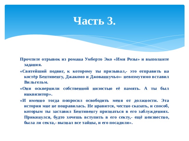 Часть 3. Прочтите отрывок из романа Умберто Эко «Имя Розы» и выполните задания. «Святейший подвиг, к которому ты призывал,- это отправить на костёр Бентивенгу, Джакомо и Джованнучьо»- невозмутимо вставил Вильгельм. «Они осквернили собственной низостью её память. А ты был инквизитор». «И именно тогда попросил освободить меня от должности. Эта история мне не понравилась. Не нравится, честно сказать, и способ, которым ты заставил Бентивенгу признаться в его заблуждениях. Прикинулся, будто хочешь вступить в его секту,- ещё неизвестно, была ли секта,- вызнал все тайны, и его посадили». 