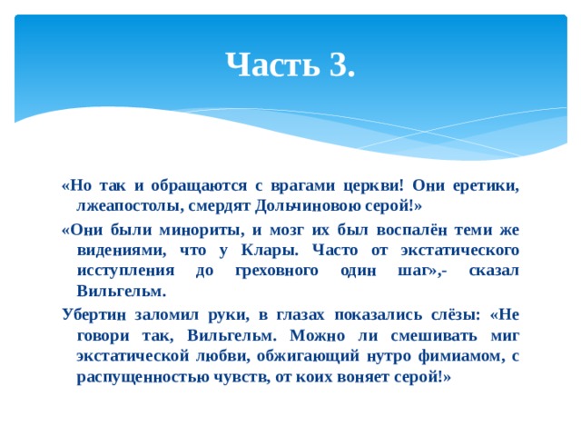 Часть 3. «Но так и обращаются с врагами церкви! Они еретики, лжеапостолы, смердят Дольчиновою серой!» «Они были минориты, и мозг их был воспалён теми же видениями, что у Клары. Часто от экстатического исступления до греховного один шаг»,- сказал Вильгельм. Убертин заломил руки, в глазах показались слёзы: «Не говори так, Вильгельм. Можно ли смешивать миг экстатической любви, обжигающий нутро фимиамом, с распущенностью чувств, от коих воняет серой!» 