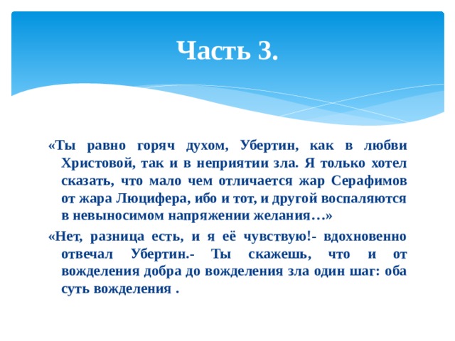 Часть 3. «Ты равно горяч духом, Убертин, как в любви Христовой, так и в неприятии зла. Я только хотел сказать, что мало чем отличается жар Серафимов от жара Люцифера, ибо и тот, и другой воспаляются в невыносимом напряжении желания…» «Нет, разница есть, и я её чувствую!- вдохновенно отвечал Убертин.- Ты скажешь, что и от вожделения добра до вожделения зла один шаг: оба суть вожделения . 