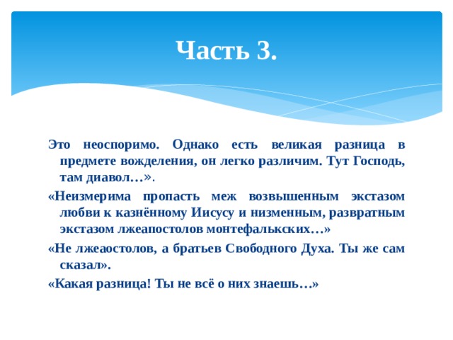 Часть 3. Это неоспоримо. Однако есть великая разница в предмете вожделения, он легко различим. Тут Господь, там диавол… ». «Неизмерима пропасть меж возвышенным экстазом любви к казнённому Иисусу и низменным, развратным экстазом лжеапостолов монтефалькских…» «Не лжеаостолов, а братьев Свободного Духа. Ты же сам сказал». «Какая разница! Ты не всё о них знаешь…» 