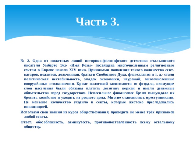Часть 3. № 2. Одна из сюжетных линий историко-философского детектива итальянского писателя Умберто Эко «Имя Розы» посвящена многочисленным религиозным сектам в Европе начала XIV века. Причинами появления такого количества сект- катаров, иоахитов, дольчиниан, братьев Свободного Духа, флагелланов и т. д.- стали политическая нестабильность, упадок экономики, неурожай, многочисленные вооружённые столкновения. Кроме налоговой зависимости от феодала, неимущие слои населения были обязаны платить десятину церкви и имели денежные обязательства перед государством. Непосильное финансовое бремя вынуждало их бросать хозяйство и уходить из родного дома. Многие становились преступниками. Не меньшее количество уходило в секты, которые жестоко преследовались инквизицией. Используя свои знания из курса обществознания, приведите не менее трёх признаков любой секты. Ответ: обособленность, замкнутость, противопоставленность всему остальному обществу. 