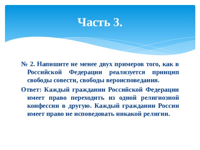 Часть 3. № 2. Напишите не менее двух примеров того, как в Российской Федерации реализуется принцип свободы совести, свободы вероисповедания. Ответ: Каждый гражданин Российской Федерации имеет право переходить из одной религиозной конфессии в другую. Каждый гражданин России имеет право не исповедовать никакой религии. 
