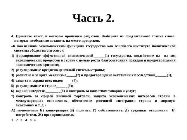 Часть 2. 4. Прочтите текст, в котором пропущен ряд слов. Выберите из предлагаемого списка слова, которые необходимо вставить на место пропусков. «К важнейшим экономическим функциям государства как основного института политической системы общества относятся: формирование эффективной экономической______(1) государства, воздействие на на ход экономических процессов в стране с целью роста благосостояния граждан и предотвращения экономических кризисов; регулирование кредитно-денежной системы страны; развитие и защита механизма_____(2) и предотвращение негативных последствий______(3); защита и охрана всех видов_____(4); регулирование в стране______(5); охрана интересов________(6) и контроль за качеством товаров и услуг; контроль за сферой внешней торговли, защита экономических интересов страны в международных отношениях, обеспечение успешной интеграции страны в мировую экономику и т. д.» А) монополизм Б) конкуренция В) политик Г) собственность Д) трудовые отношения Е) потребитель Ж) предприниматель 1 2 3 4 5 6 