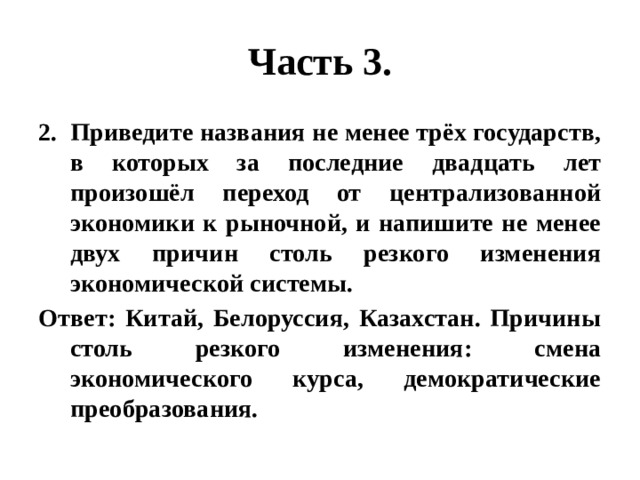 Часть 3. Приведите названия не менее трёх государств, в которых за последние двадцать лет произошёл переход от централизованной экономики к рыночной, и напишите не менее двух причин столь резкого изменения экономической системы. Ответ: Китай, Белоруссия, Казахстан. Причины столь резкого изменения: смена экономического курса, демократические преобразования. 