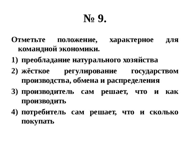 № 9. Отметьте положение, характерное для командной экономики. преобладание натурального хозяйства жёсткое регулирование государством производства, обмена и распределения производитель сам решает, что и как производить потребитель сам решает, что и сколько покупать 