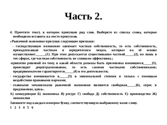 Часть 2. 4. Прочтите текст, в котором пропущен ряд слов. Выберите из списка слова, которые необходимо вставить на место пропусков. «Рыночной экономике присущи следующие признаки:  - господствующее положение занимает частная собственность, то есть собственность, принадлежащая частным и юридическим лицам, которые на её основе осуществляют______(1). При этом допускается существование частной_____(2), но лишь в тех сферах, где частная собственность не слишком эффективна.; -принятие решений по тому, в какой области должны быть применены имеющиеся_____(3), происходит децентрализованно, то есть самими частными собственниками; предпринимателю гарантируется_____(4) в его деятельности; государство вмешивается в_____(5) в минимальной степени и только с помощью воздействия правовыми нормами; главными механизмами рыночной экономики являются свободная_____(6), спрос и предложение, цена». А) конкуренция Б) экономика В) ресурс Г) свобода Д) собственность Е) производство Ж) монополия Запишите под каждым номером букву, соответствующую выбранному вами слову. 1 2 3 4 5 6 