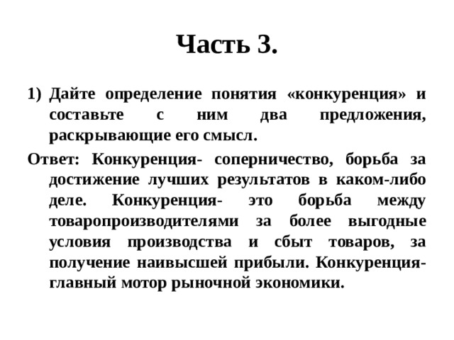 Часть 3. Дайте определение понятия «конкуренция» и составьте с ним два предложения, раскрывающие его смысл. Ответ: Конкуренция- соперничество, борьба за достижение лучших результатов в каком-либо деле. Конкуренция- это борьба между товаропроизводителями за более выгодные условия производства и сбыт товаров, за получение наивысшей прибыли. Конкуренция- главный мотор рыночной экономики. 